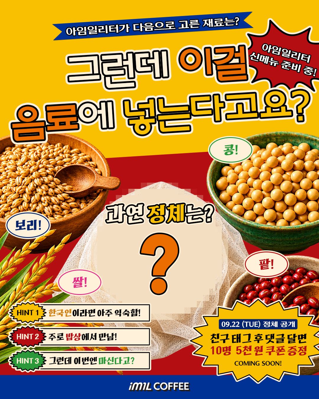 아임일리터가 다음으로 고른 재료는? 그런데 이걸 음료에 넣는다고요? 아임일리터 신메뉴 준비 중! 보리! 콩! 쌀! 팥! 과연 정체는? ? HINT 1 한국인이라면 아주 익숙함! HINT 2 주로 밥상에서 만남! HINT 3 그런데 이번엔 마신다고? 09.22 (TUE) 정체 공개 친구 태그 후 댓글 달면 10명 5천 원 쿠폰 증정 COMING SOON! im1L COFFEE